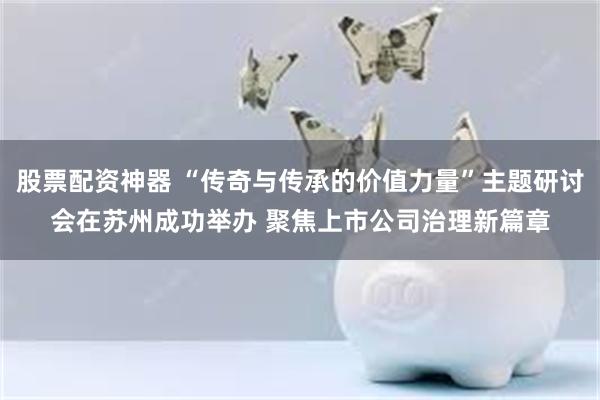 股票配资神器 “传奇与传承的价值力量”主题研讨会在苏州成功举办 聚焦上市公司治理新篇章