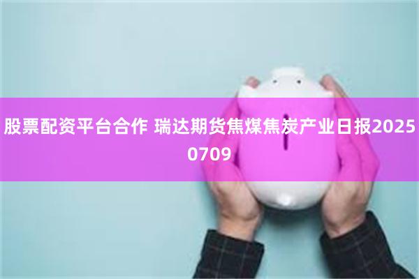 股票配资平台合作 瑞达期货焦煤焦炭产业日报20250709