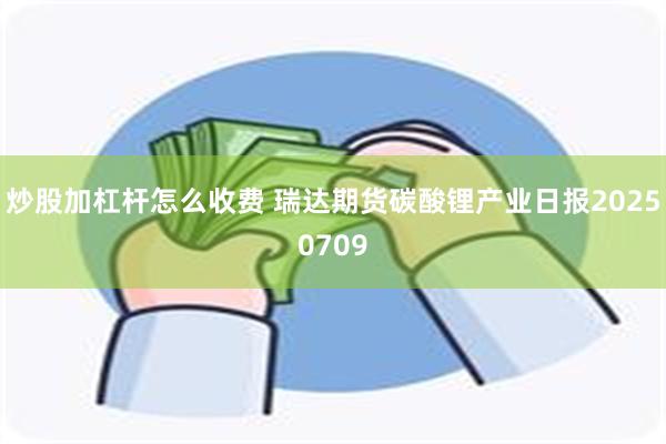 炒股加杠杆怎么收费 瑞达期货碳酸锂产业日报20250709