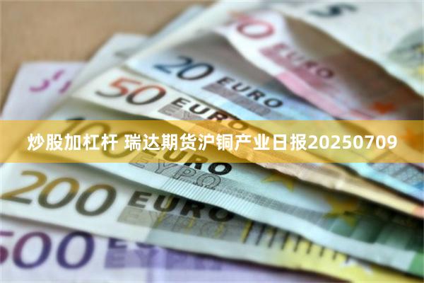 炒股加杠杆 瑞达期货沪铜产业日报20250709