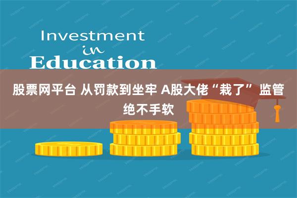 股票网平台 从罚款到坐牢 A股大佬“栽了” 监管绝不手软