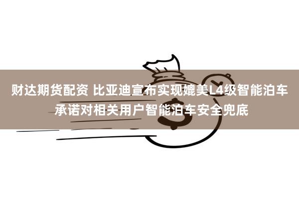 财达期货配资 比亚迪宣布实现媲美L4级智能泊车 承诺对相关用户智能泊车安全兜底