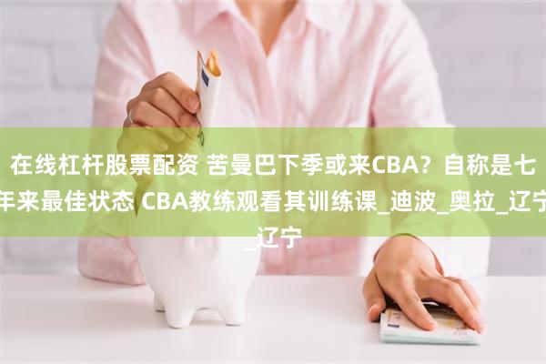 在线杠杆股票配资 苦曼巴下季或来CBA？自称是七年来最佳状态 CBA教练观看其训练课_迪波_奥拉_辽宁