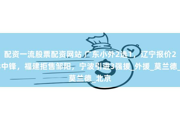配资一流股票配资网站 广东小外2选1，辽宁报价2米08中锋，福建拒售邹阳，宁波引进3强援_外援_莫兰德_北京