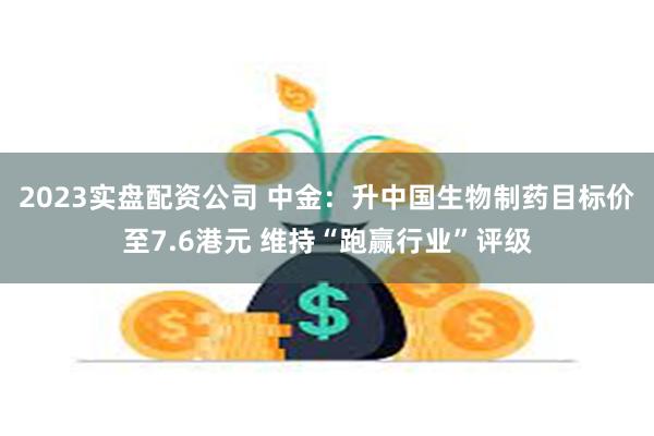 2023实盘配资公司 中金：升中国生物制药目标价至7.6港元 维持“跑赢行业”评级