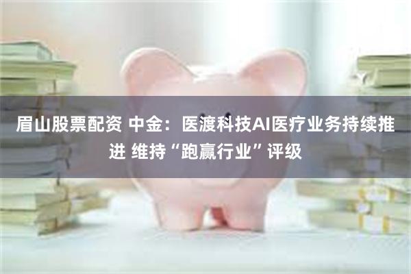 眉山股票配资 中金：医渡科技AI医疗业务持续推进 维持“跑赢行业”评级