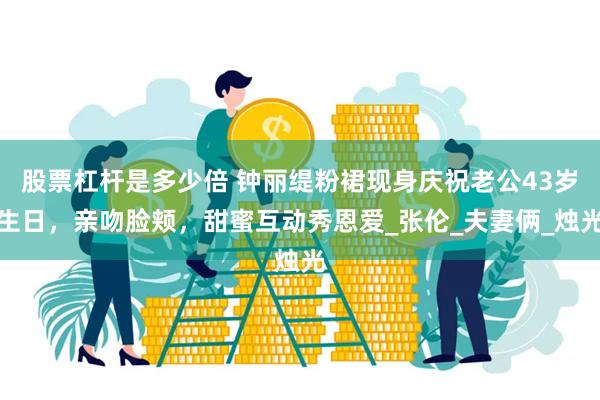 股票杠杆是多少倍 钟丽缇粉裙现身庆祝老公43岁生日，亲吻脸颊，甜蜜互动秀恩爱_张伦_夫妻俩_烛光