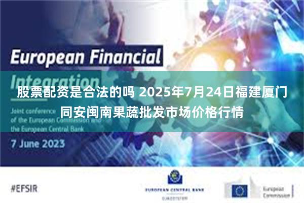 股票配资是合法的吗 2025年7月24日福建厦门同安闽南果蔬批发市场价格行情
