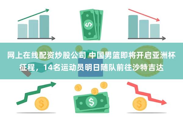 网上在线配资炒股公司 中国男篮即将开启亚洲杯征程，14名运动员明日随队前往沙特吉达