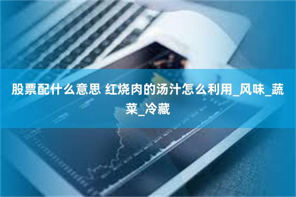 股票配什么意思 红烧肉的汤汁怎么利用_风味_蔬菜_冷藏