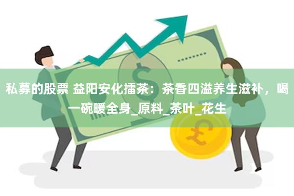 私募的股票 益阳安化擂茶：茶香四溢养生滋补，喝一碗暖全身_原料_茶叶_花生