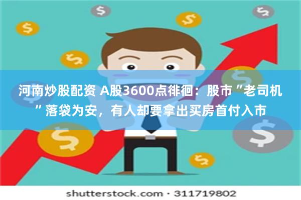 河南炒股配资 A股3600点徘徊：股市“老司机”落袋为安，有人却要拿出买房首付入市