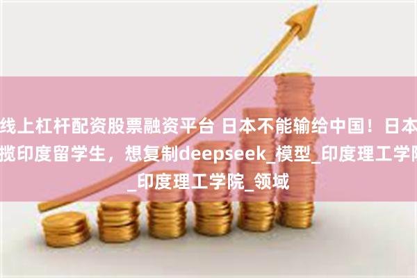 线上杠杆配资股票融资平台 日本不能输给中国！日本重金招揽印度留学生，想复制deepseek_模型_印度理工学院_领域