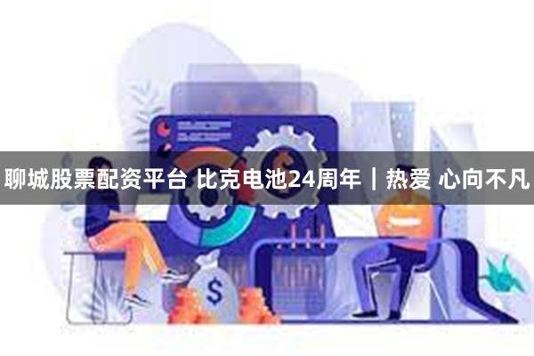 聊城股票配资平台 比克电池24周年｜热爱 心向不凡