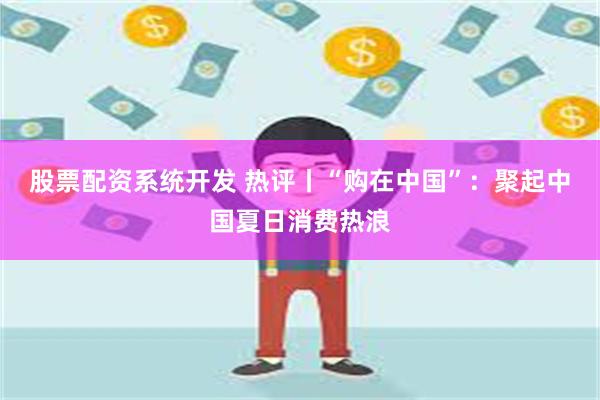 股票配资系统开发 热评丨“购在中国”：聚起中国夏日消费热浪