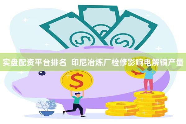 实盘配资平台排名  印尼冶炼厂检修影响电解铜产量