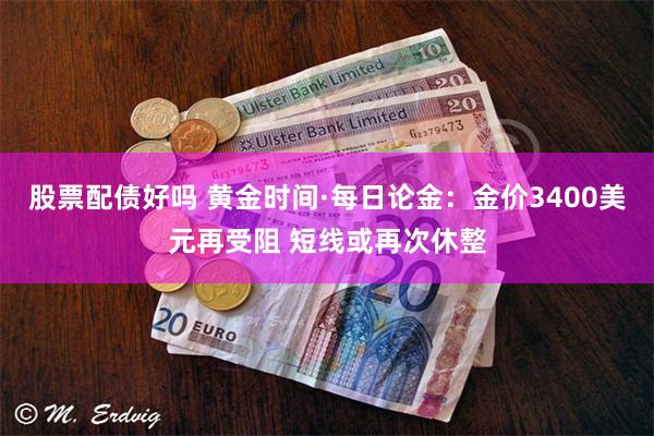 股票配债好吗 黄金时间·每日论金：金价3400美元再受阻 短线或再次休整