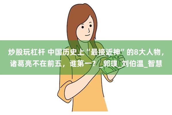炒股玩杠杆 中国历史上“最接近神”的8大人物，诸葛亮不在前五，谁第一？_郭璞_刘伯温_智慧