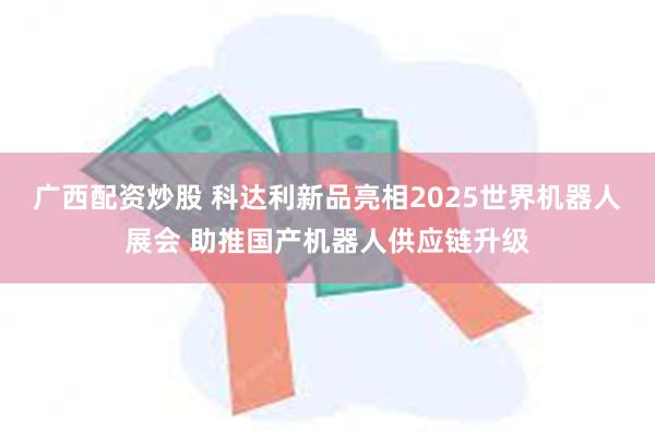 广西配资炒股 科达利新品亮相2025世界机器人展会 助推国产机器人供应链升级