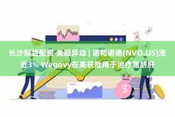 长沙期货配资 美股异动 | 诺和诺德(NVO.US)涨近3% Wegovy在美获批用于治疗脂肪肝