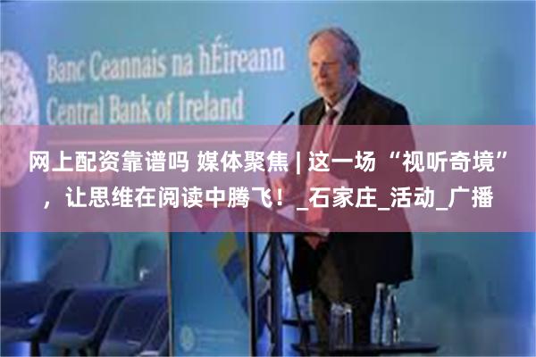 网上配资靠谱吗 媒体聚焦 | 这一场 “视听奇境”，让思维在阅读中腾飞！_石家庄_活动_广播