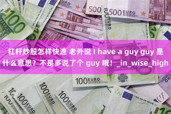 杠杆炒股怎样快速 老外说 I have a guy guy 是什么意思？不是多说了个 guy 哦！_in_wise_high