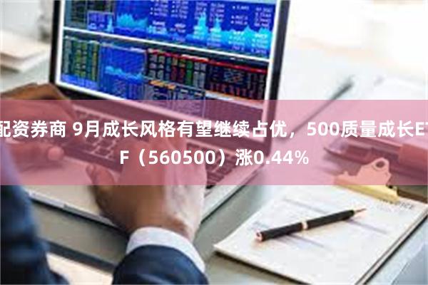 配资券商 9月成长风格有望继续占优，500质量成长ETF（560500）涨0.44%