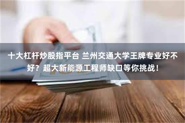十大杠杆炒股指平台 兰州交通大学王牌专业好不好？超大新能源工程师缺口等你挑战！
